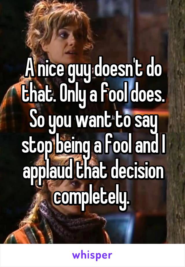 A nice guy doesn't do that. Only a fool does. So you want to say stop being a fool and I applaud that decision completely. 