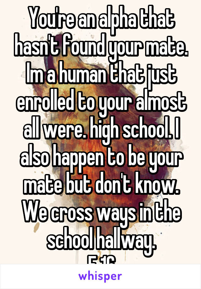 You're an alpha that hasn't found your mate. Im a human that just enrolled to your almost all were. high school. I also happen to be your mate but don't know. We cross ways in the school hallway.
F 16