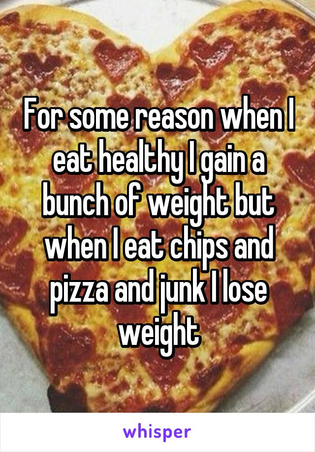 For some reason when I eat healthy I gain a bunch of weight but when I eat chips and pizza and junk I lose weight