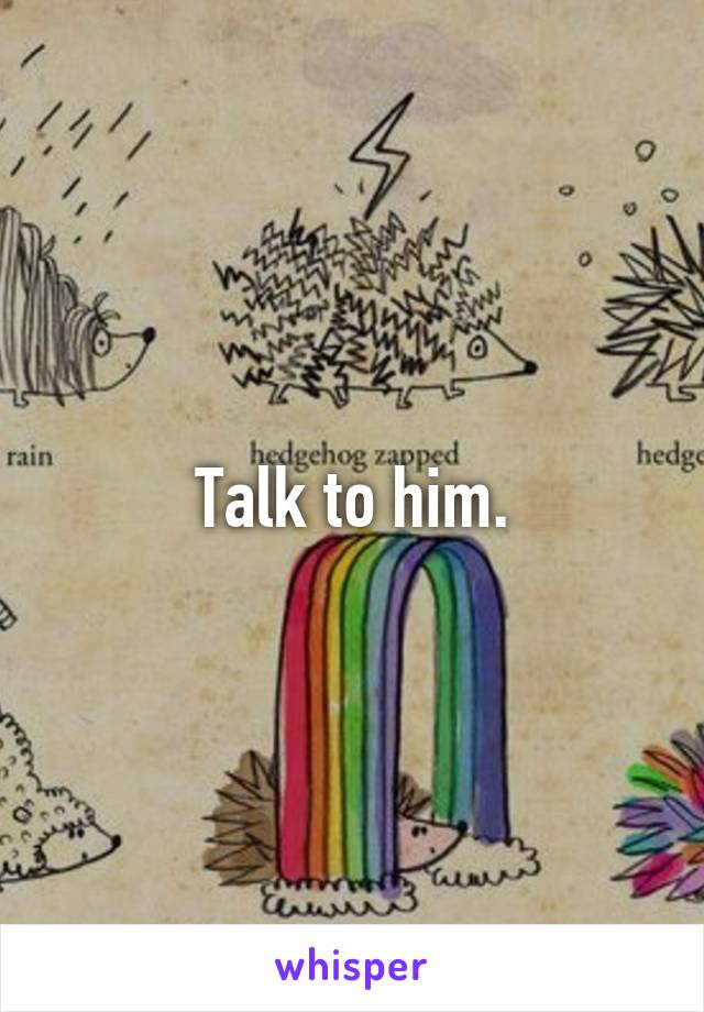 Talk to him.