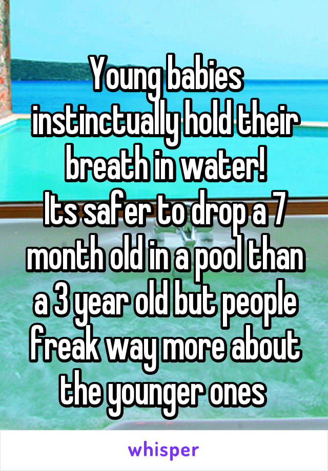 Young babies instinctually hold their breath in water!
Its safer to drop a 7 month old in a pool than a 3 year old but people freak way more about the younger ones 