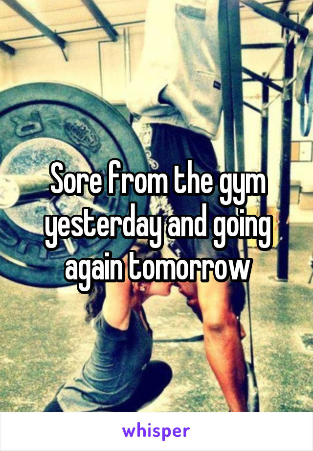 Sore from the gym yesterday and going again tomorrow