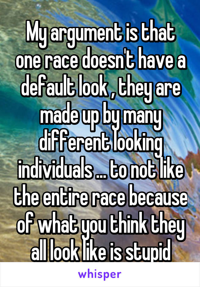 My argument is that one race doesn't have a default look , they are made up by many different looking individuals ... to not like the entire race because of what you think they all look like is stupid