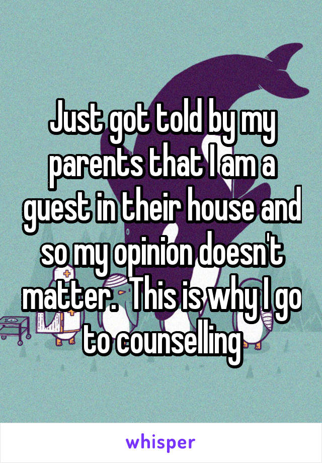 Just got told by my parents that I am a guest in their house and so my opinion doesn't matter.  This is why I go to counselling