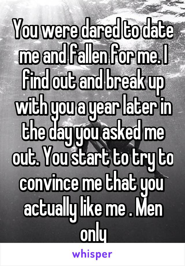 You were dared to date me and fallen for me. I find out and break up with you a year later in the day you asked me out. You start to try to convince me that you  actually like me . Men only