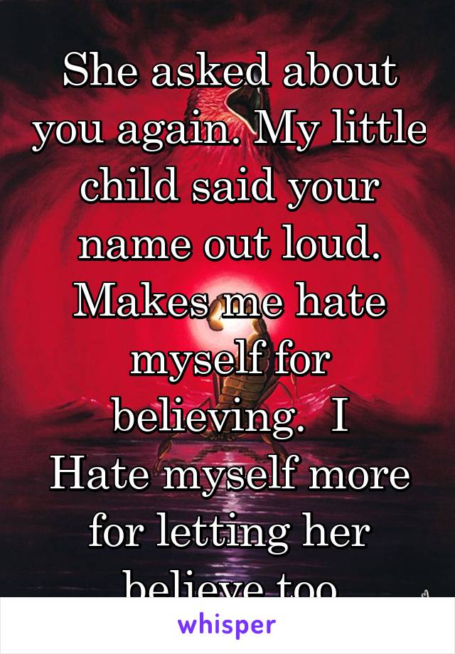 She asked about you again. My little child said your name out loud. Makes me hate myself for believing.  I
Hate myself more for letting her believe too