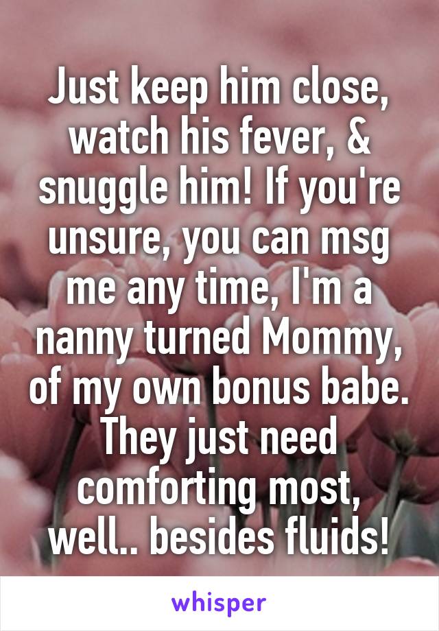 Just keep him close, watch his fever, & snuggle him! If you're unsure, you can msg me any time, I'm a nanny turned Mommy, of my own bonus babe. They just need comforting most, well.. besides fluids!