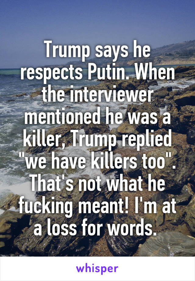 Trump says he respects Putin. When the interviewer mentioned he was a killer, Trump replied "we have killers too". That's not what he fucking meant! I'm at a loss for words. 