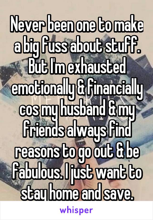 Never been one to make a big fuss about stuff. But I'm exhausted emotionally & financially cos my husband & my friends always find reasons to go out & be fabulous. I just want to stay home and save.