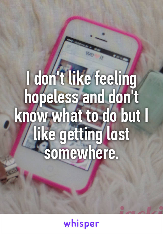 I don't like feeling hopeless and don't know what to do but I like getting lost somewhere.