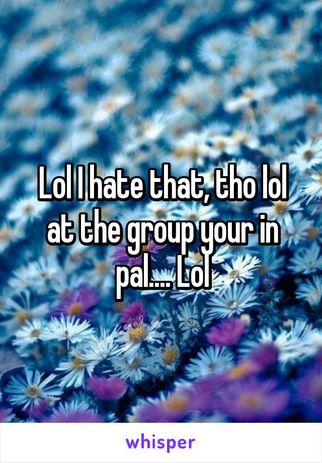 Lol I hate that, tho lol at the group your in pal.... Lol