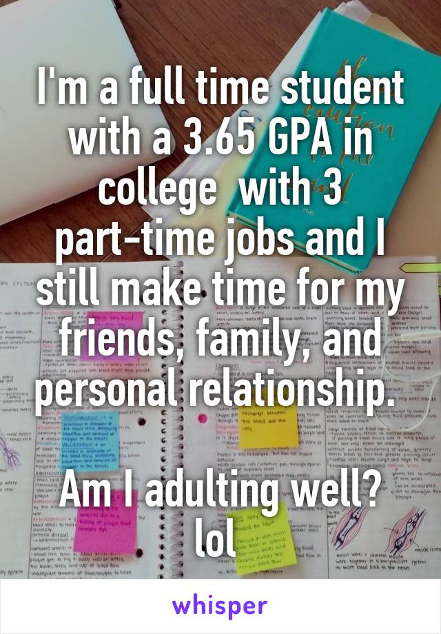 I'm a full time student with a 3.65 GPA in college  with 3 part-time jobs and I still make time for my friends, family, and personal relationship. 

Am I adulting well? lol 