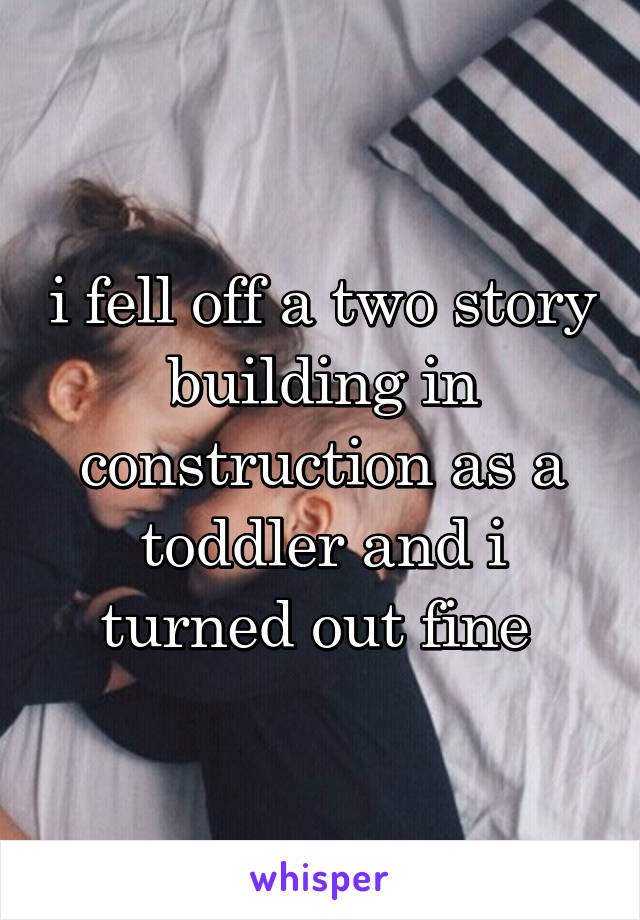 i fell off a two story building in construction as a toddler and i turned out fine 