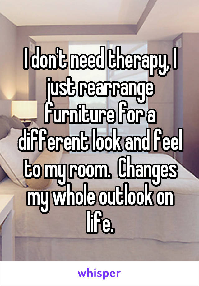 I don't need therapy, I just rearrange furniture for a different look and feel to my room.  Changes my whole outlook on life.