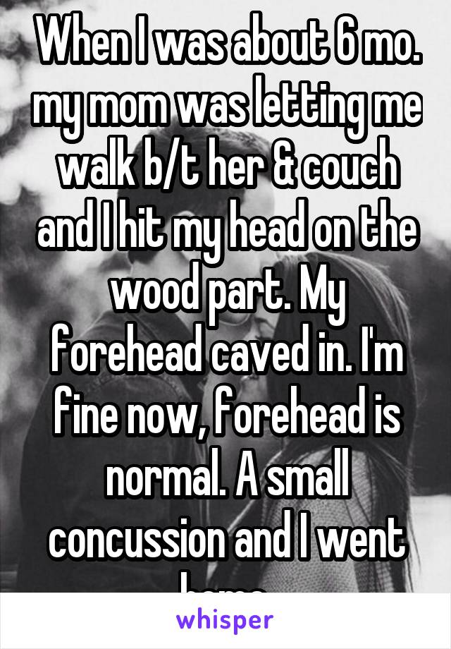 When I was about 6 mo. my mom was letting me walk b/t her & couch and I hit my head on the wood part. My forehead caved in. I'm fine now, forehead is normal. A small concussion and I went home.