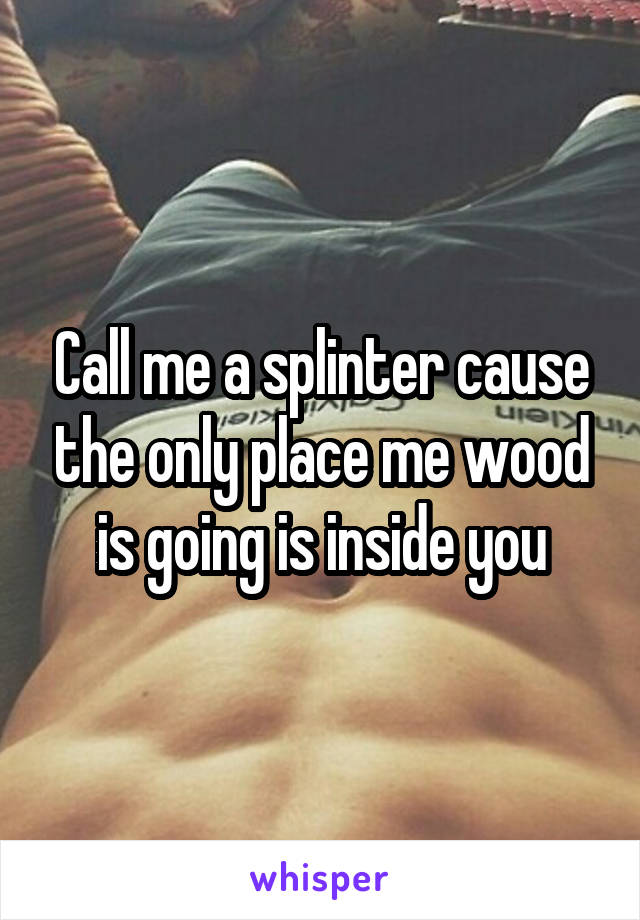 Call me a splinter cause the only place me wood is going is inside you