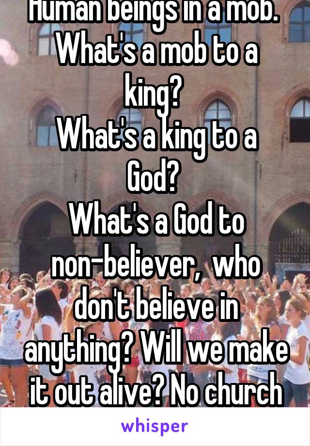 Human beings in a mob. 
What's a mob to a king? 
What's a king to a God? 
What's a God to non-believer,  who don't believe in anything? Will we make it out alive? No church in wild. 