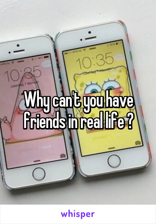 Why can't you have friends in real life ?