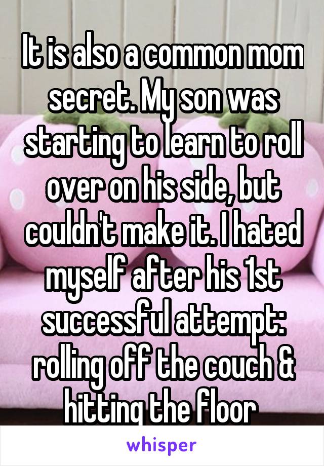 It is also a common mom secret. My son was starting to learn to roll over on his side, but couldn't make it. I hated myself after his 1st successful attempt: rolling off the couch & hitting the floor 