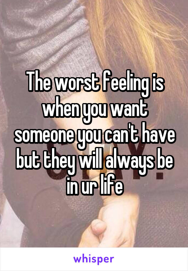 The worst feeling is when you want someone you can't have but they will always be in ur life