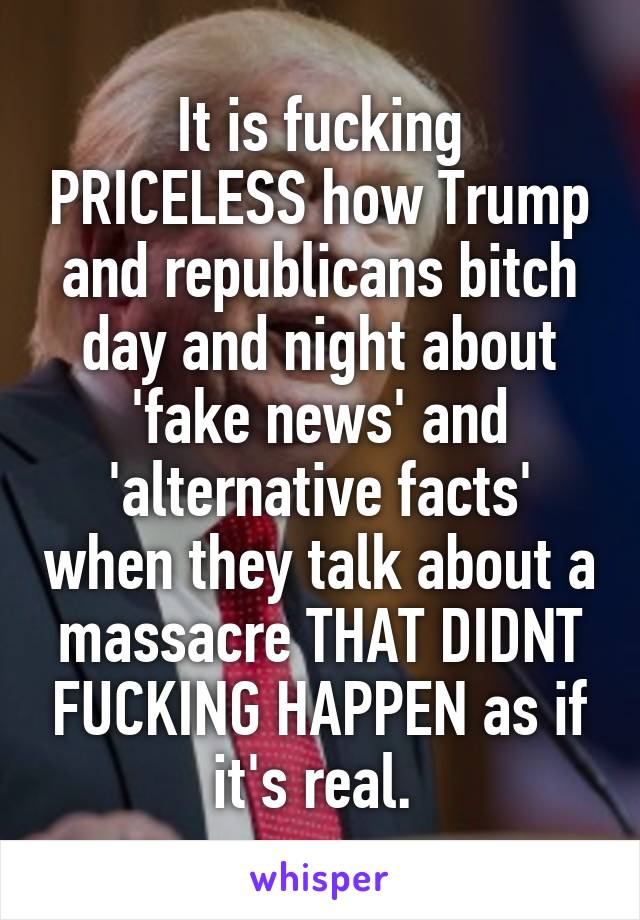 It is fucking PRICELESS how Trump and republicans bitch day and night about 'fake news' and 'alternative facts' when they talk about a massacre THAT DIDNT FUCKING HAPPEN as if it's real. 