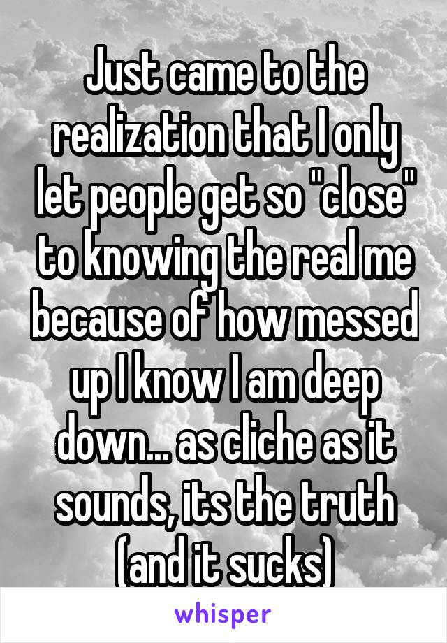 Just came to the realization that I only let people get so "close" to knowing the real me because of how messed up I know I am deep down... as cliche as it sounds, its the truth (and it sucks)