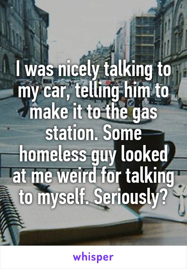 I was nicely talking to my car, telling him to make it to the gas station. Some homeless guy looked at me weird for talking to myself. Seriously?