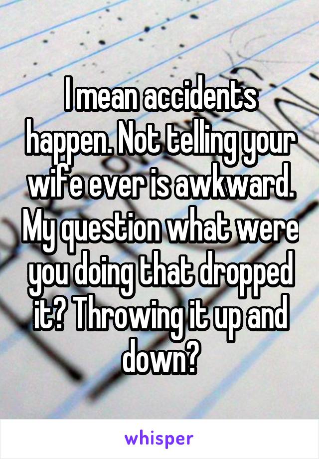 I mean accidents happen. Not telling your wife ever is awkward. My question what were you doing that dropped it? Throwing it up and down?