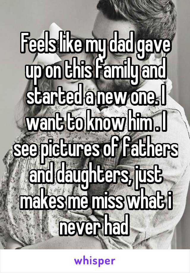 Feels like my dad gave up on this family and started a new one. I want to know him . I see pictures of fathers and daughters, just makes me miss what i never had 