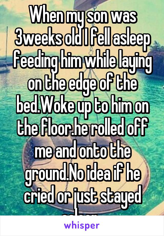 When my son was 3weeks old I fell asleep feeding him while laying on the edge of the bed.Woke up to him on the floor.he rolled off me and onto the ground.No idea if he cried or just stayed asleep. 