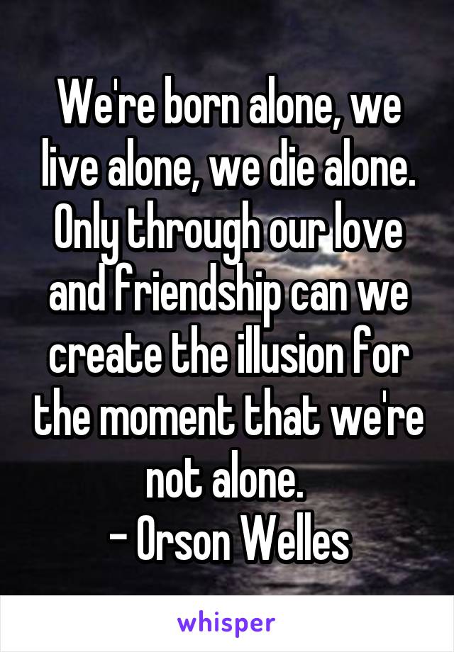 We're born alone, we live alone, we die alone. Only through our love and friendship can we create the illusion for the moment that we're not alone. 
- Orson Welles