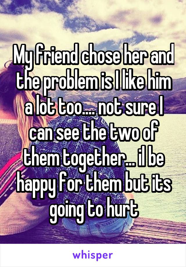 My friend chose her and the problem is I like him a lot too.... not sure I can see the two of them together... il be happy for them but its going to hurt