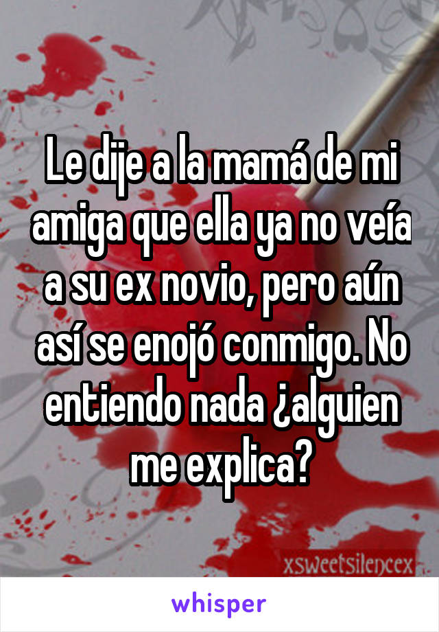 Le dije a la mamá de mi amiga que ella ya no veía a su ex novio, pero aún así se enojó conmigo. No entiendo nada ¿alguien me explica?