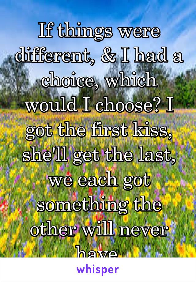 If things were different, & I had a choice, which would I choose? I got the first kiss, she'll get the last, we each got something the other will never have.