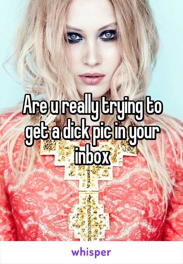 Are u really trying to get a dick pic in your inbox