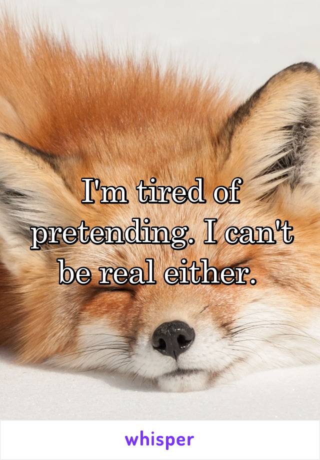 I'm tired of pretending. I can't be real either. 