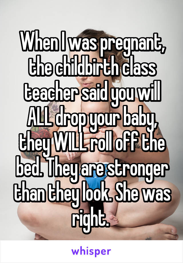 When I was pregnant, the childbirth class teacher said you will ALL drop your baby, they WILL roll off the bed. They are stronger than they look. She was right. 