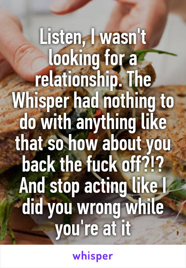 Listen, I wasn't looking for a relationship. The Whisper had nothing to do with anything like that so how about you back the fuck off?!? And stop acting like I did you wrong while you're at it