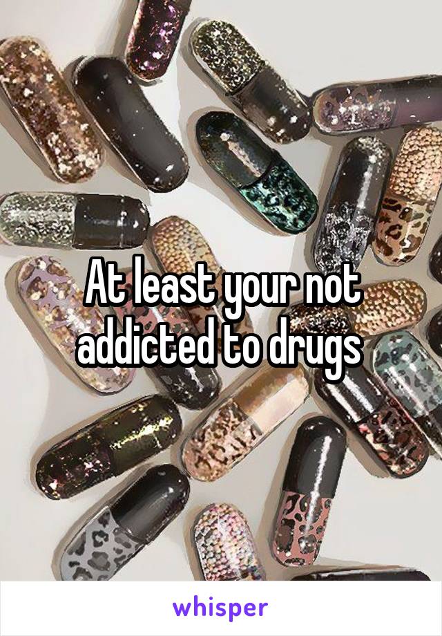 At least your not addicted to drugs 