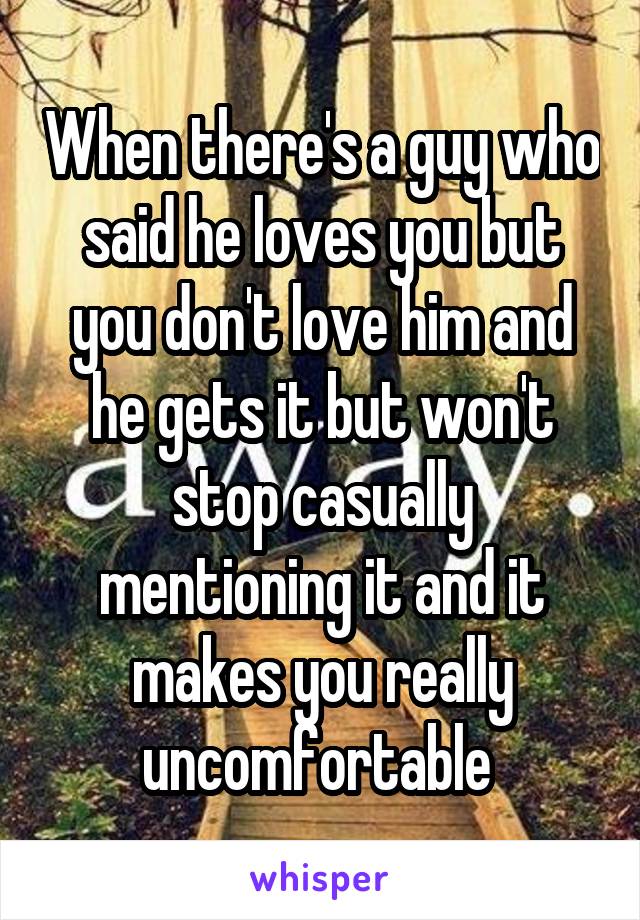 When there's a guy who said he loves you but you don't love him and he gets it but won't stop casually mentioning it and it makes you really uncomfortable 