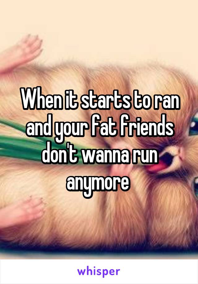 When it starts to ran and your fat friends don't wanna run anymore 