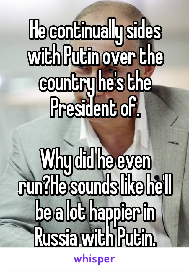 He continually sides with Putin over the country he's the President of.

Why did he even run?He sounds like he'll be a lot happier in Russia with Putin.