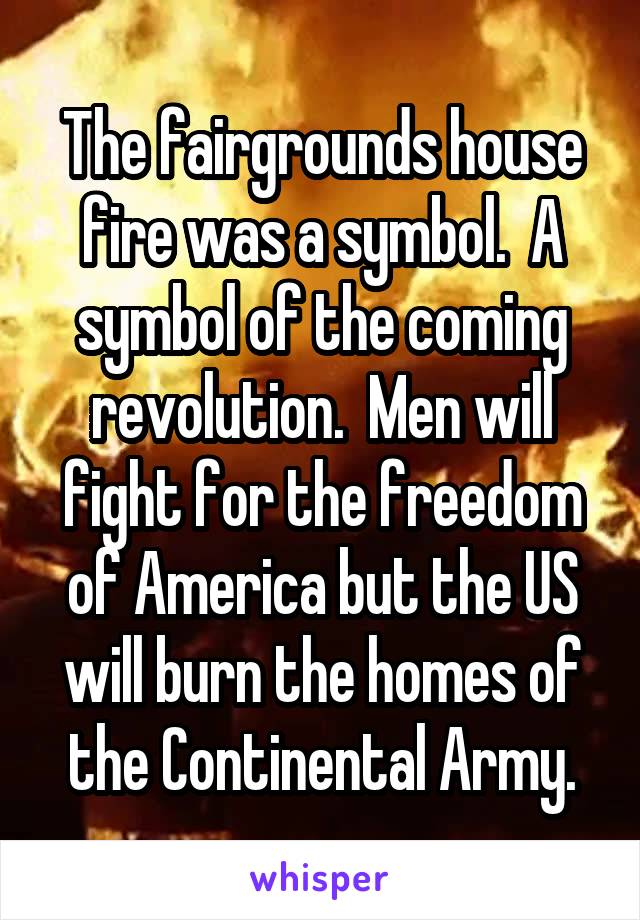 The fairgrounds house fire was a symbol.  A symbol of the coming revolution.  Men will fight for the freedom of America but the US will burn the homes of the Continental Army.