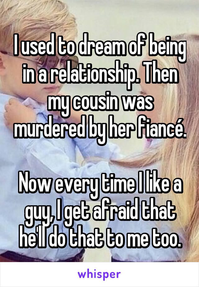 I used to dream of being in a relationship. Then my cousin was murdered by her fiancé.

Now every time I like a guy, I get afraid that he'll do that to me too.