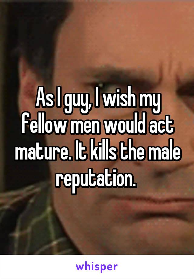 As I guy, I wish my fellow men would act mature. It kills the male reputation. 