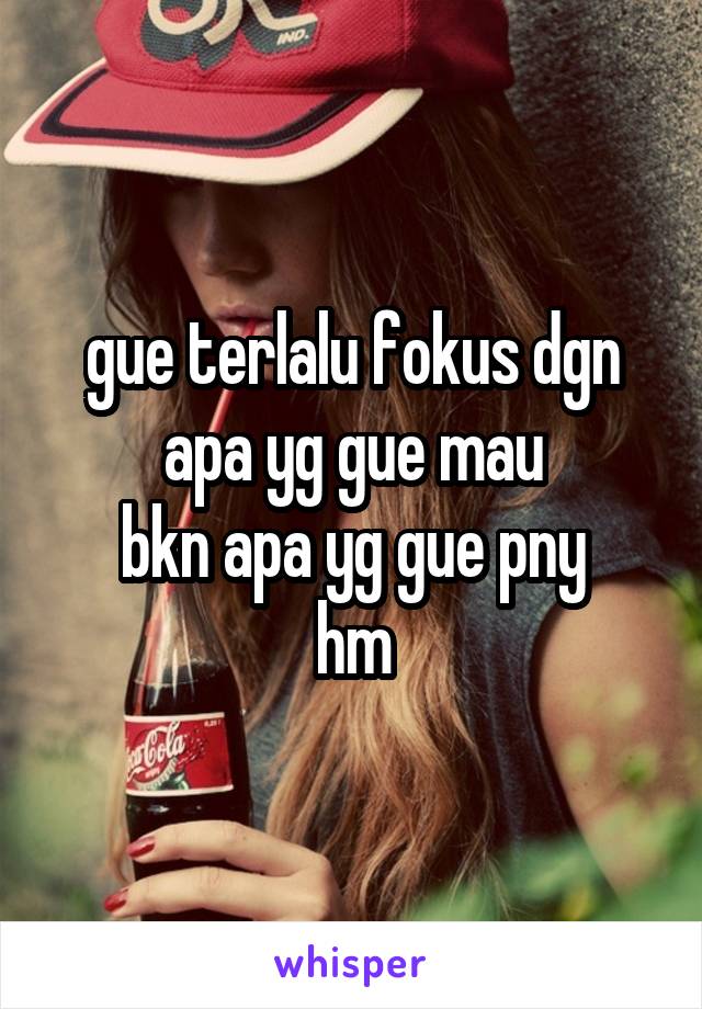 gue terlalu fokus dgn apa yg gue mau
bkn apa yg gue pny
hm