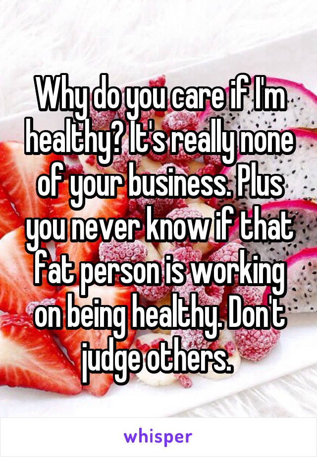 Why do you care if I'm healthy? It's really none of your business. Plus you never know if that fat person is working on being healthy. Don't judge others. 