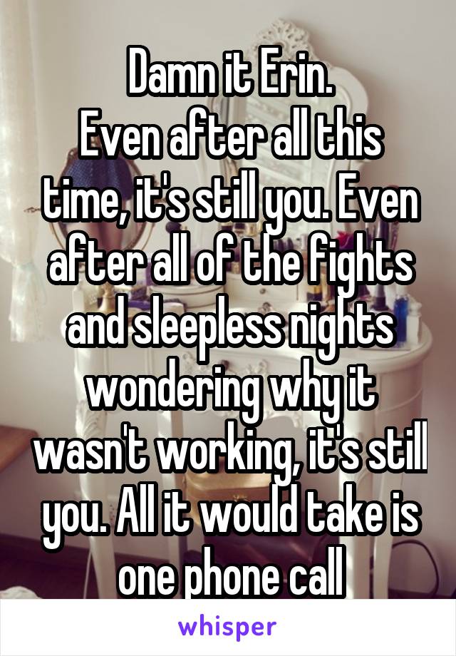 Damn it Erin.
Even after all this time, it's still you. Even after all of the fights and sleepless nights wondering why it wasn't working, it's still you. All it would take is one phone call