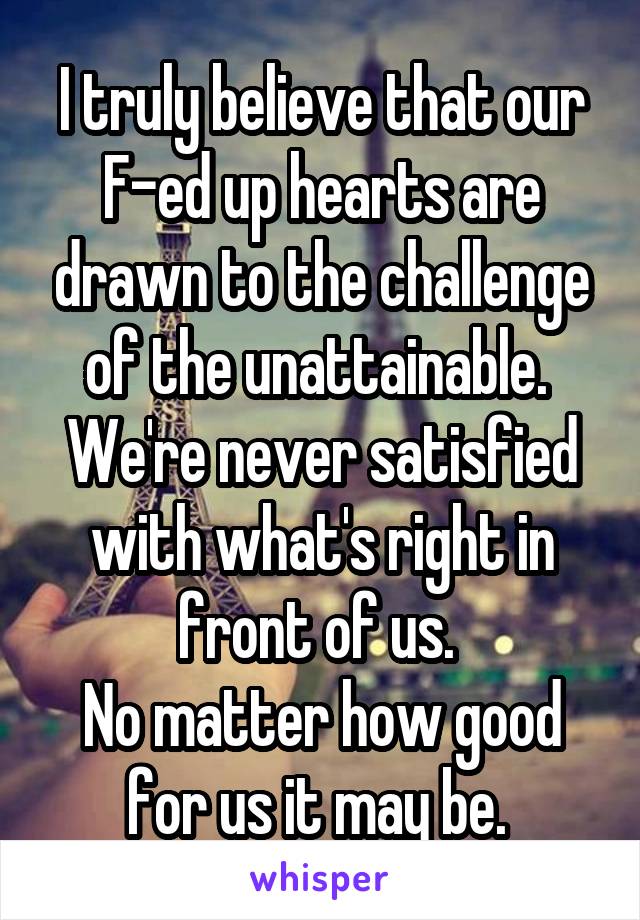 I truly believe that our F-ed up hearts are drawn to the challenge of the unattainable. 
We're never satisfied with what's right in front of us. 
No matter how good for us it may be. 