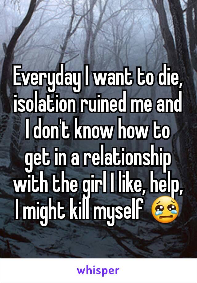 Everyday I want to die, isolation ruined me and I don't know how to get in a relationship with the girl I like, help, I might kill myself 😢